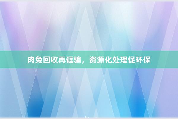 肉兔回收再诓骗，资源化处理促环保